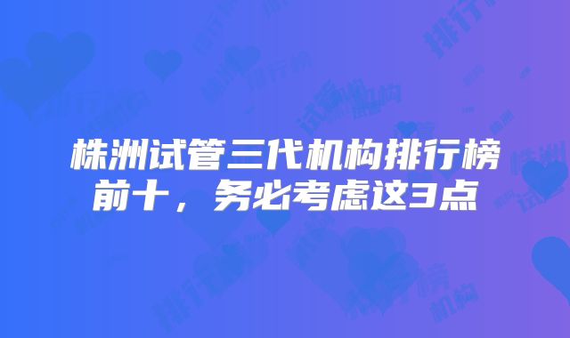 株洲试管三代机构排行榜前十，务必考虑这3点