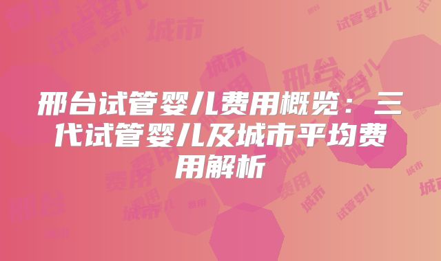 邢台试管婴儿费用概览：三代试管婴儿及城市平均费用解析