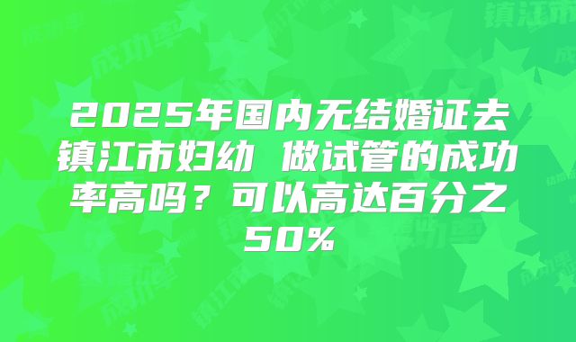 2025年国内无结婚证去镇江市妇幼 做试管的成功率高吗？可以高达百分之50%