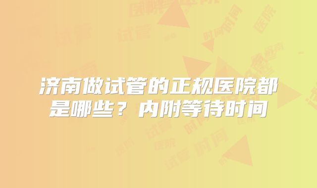 济南做试管的正规医院都是哪些？内附等待时间