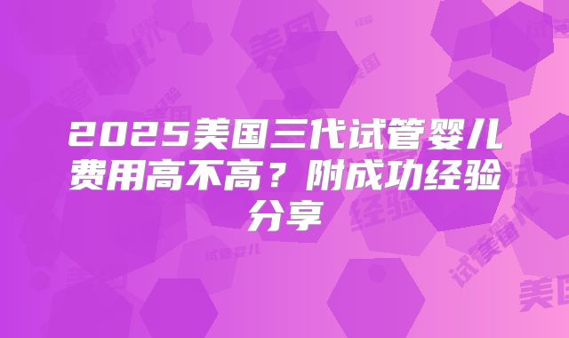 2025美国三代试管婴儿费用高不高？附成功经验分享