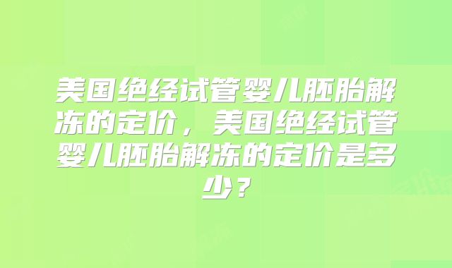 美国绝经试管婴儿胚胎解冻的定价,美国绝经试管婴儿胚胎解冻的定价是多少?