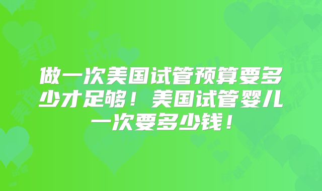 做一次美国试管预算要多少才足够！美国试管婴儿一次要多少钱！