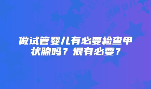 做试管婴儿有必要检查甲状腺吗？很有必要？