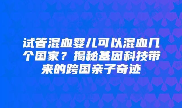 试管混血婴儿可以混血几个国家？揭秘基因科技带来的跨国亲子奇迹
