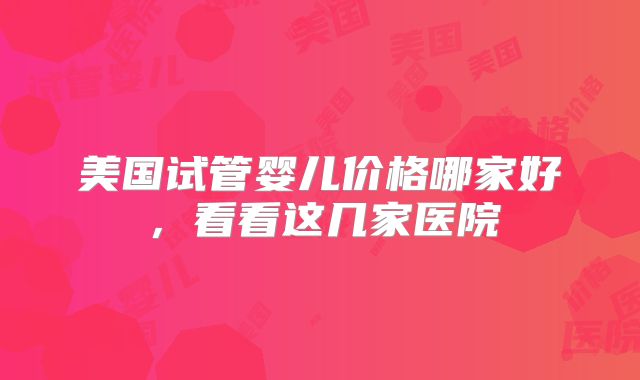 美国试管婴儿价格哪家好，看看这几家医院