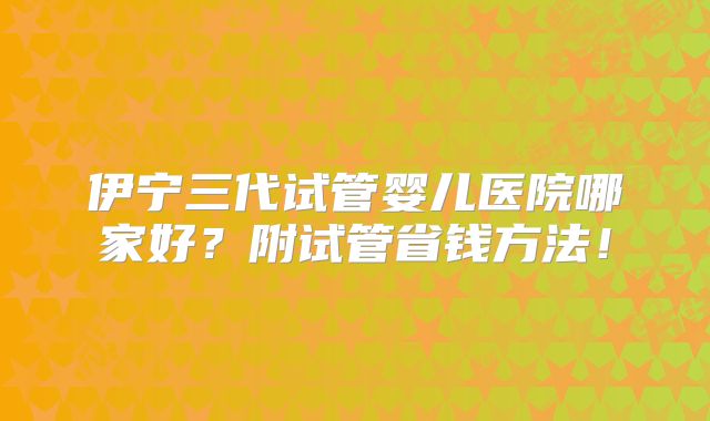 伊宁三代试管婴儿医院哪家好？附试管省钱方法！