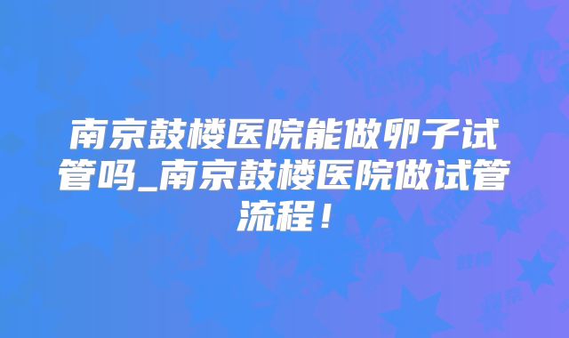 南京鼓楼医院能做卵子试管吗_南京鼓楼医院做试管流程！