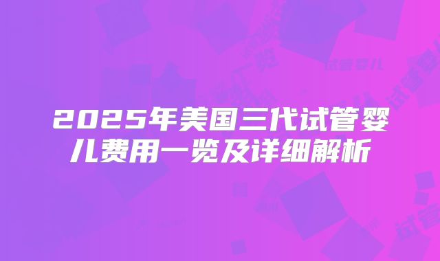 2025年美国三代试管婴儿费用一览及详细解析