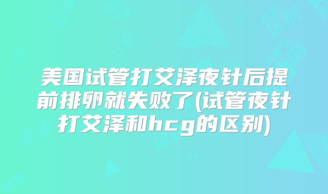 美国试管打艾泽夜针后提前排卵就失败了(试管夜针打艾泽和hcg的区别)