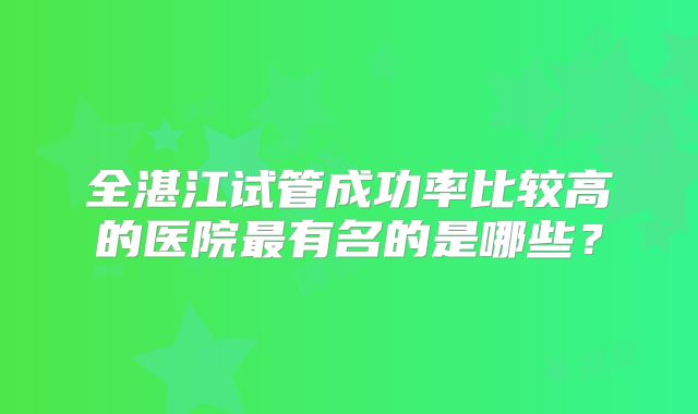 全湛江试管成功率比较高的医院最有名的是哪些？