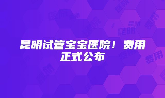 昆明试管宝宝医院!费用正式公布