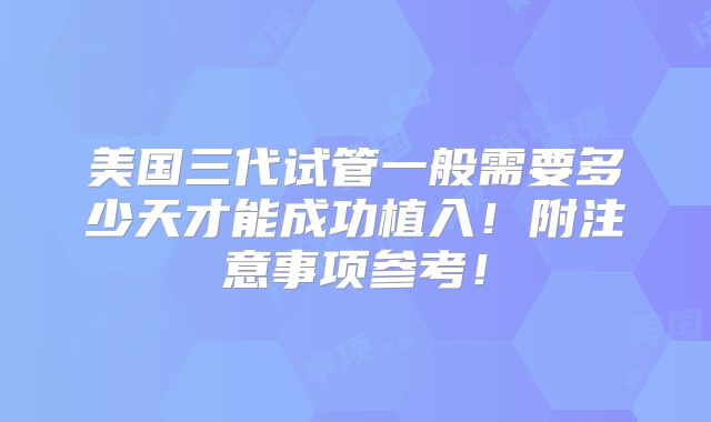 美国三代试管一般需要多少天才能成功植入！附注意事项参考！