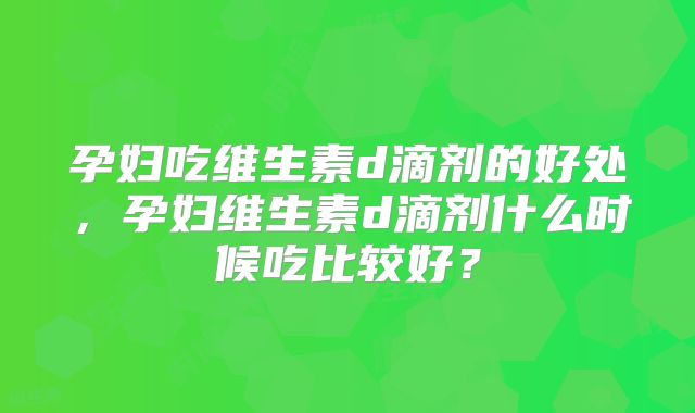 孕妇吃维生素d滴剂的好处,孕妇维生素d滴剂什么时候吃比较好?