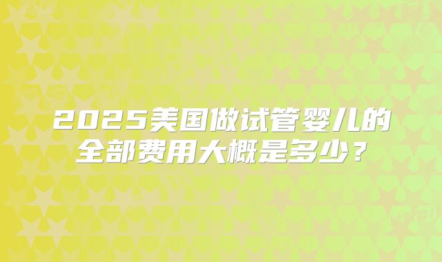 2025美国做试管婴儿的全部费用大概是多少?