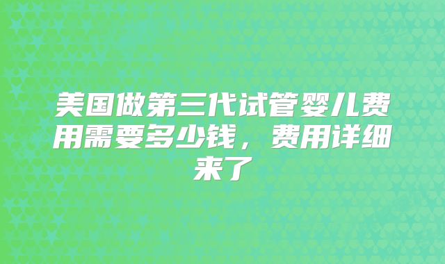美国做第三代试管婴儿费用需要多少钱，费用详细来了