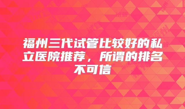 福州三代试管比较好的私立医院推荐，所谓的排名不可信