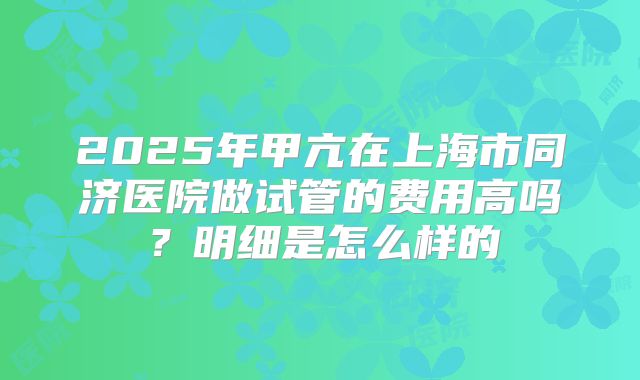 2025年甲亢在上海市同济医院做试管的费用高吗？明细是怎么样的
