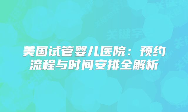 美国试管婴儿医院：预约流程与时间安排全解析