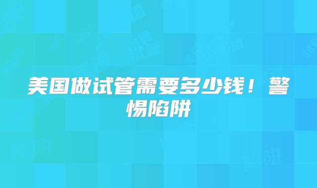 美国做试管需要多少钱！警惕陷阱
