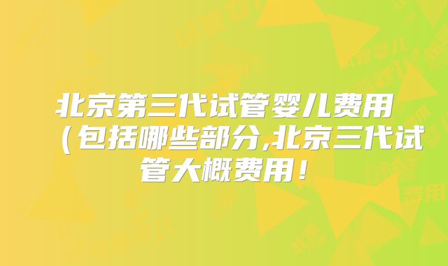 北京第三代试管婴儿费用（包括哪些部分,北京三代试管大概费用！
