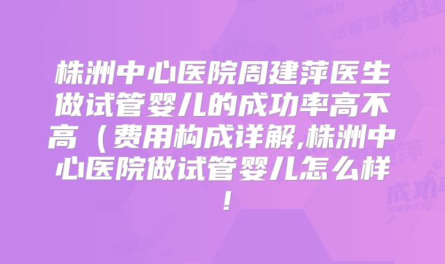 株洲中心医院周建萍医生做试管婴儿的成功率高不高（费用构成详解,株洲中心医院做试管婴儿怎么样！