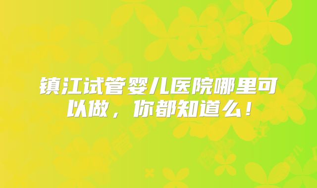 镇江试管婴儿医院哪里可以做，你都知道么！