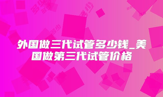 外国做三代试管多少钱_美国做第三代试管价格