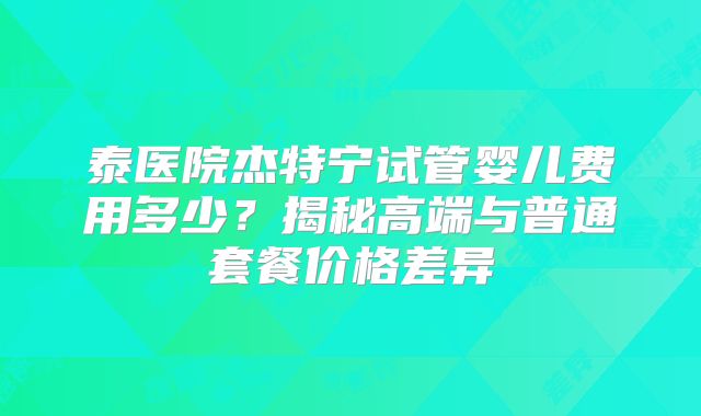 泰医院杰特宁试管婴儿费用多少？揭秘高端与普通套餐价格差异