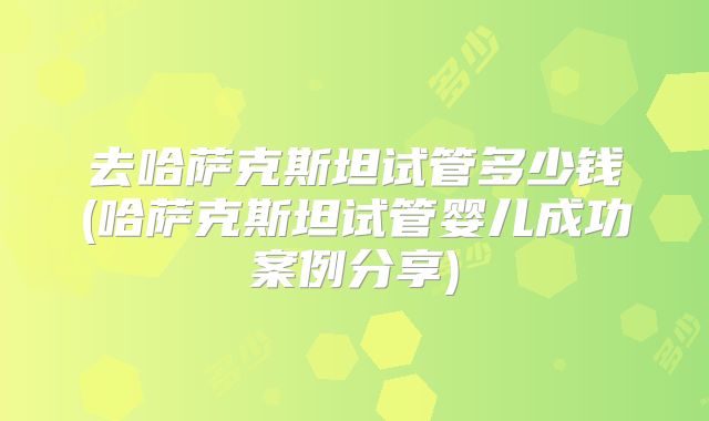 去哈萨克斯坦试管多少钱(哈萨克斯坦试管婴儿成功案例分享)