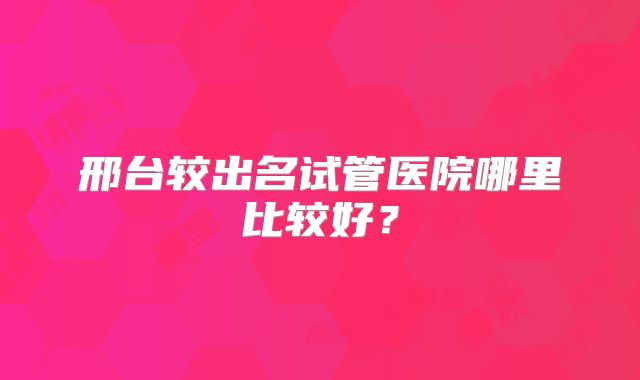 邢台较出名试管医院哪里比较好？