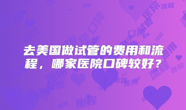 去美国做试管的费用和流程,哪家医院口碑较好?
