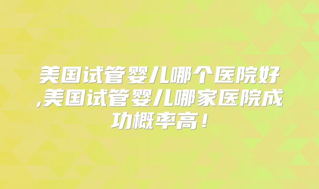 美国试管婴儿哪个医院好,美国试管婴儿哪家医院成功概率高！
