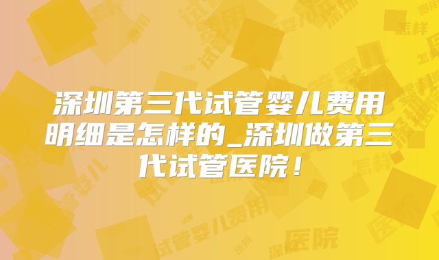 深圳第三代试管婴儿费用明细是怎样的_深圳做第三代试管医院!