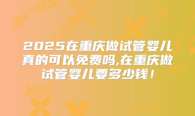 2025在重庆做试管婴儿真的可以免费吗,在重庆做试管婴儿要多少钱！