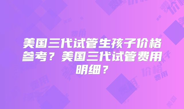 美国三代试管生孩子价格参考？美国三代试管费用明细？