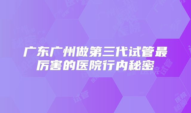 广东广州做第三代试管最厉害的医院行内秘密