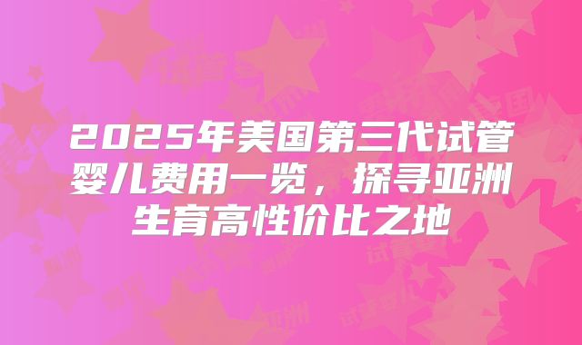 2025年美国第三代试管婴儿费用一览，探寻亚洲生育高性价比之地