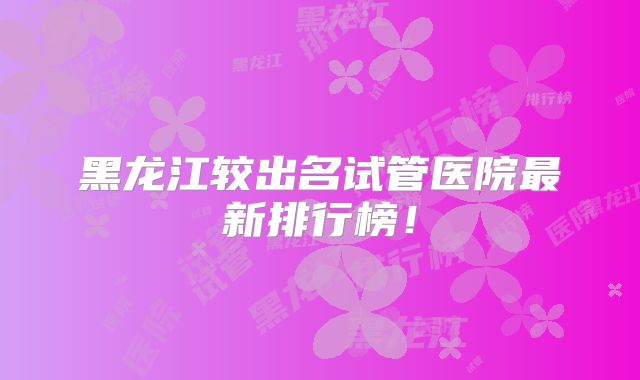 黑龙江较出名试管医院最新排行榜！