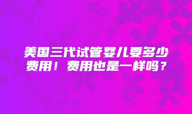 美国三代试管婴儿要多少费用!费用也是一样吗?
