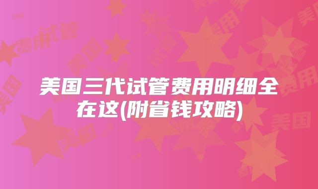 美国三代试管费用明细全在这(附省钱攻略)