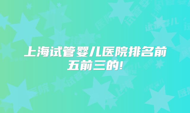 上海试管婴儿医院排名前五前三的!
