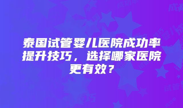 泰国试管婴儿医院成功率提升技巧,选择哪家医院更有效?