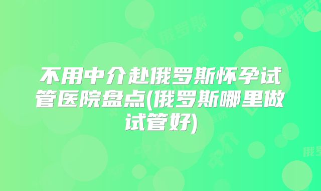 不用中介赴俄罗斯怀孕试管医院盘点(俄罗斯哪里做试管好)