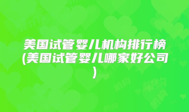 美国试管婴儿机构排行榜(美国试管婴儿哪家好公司)