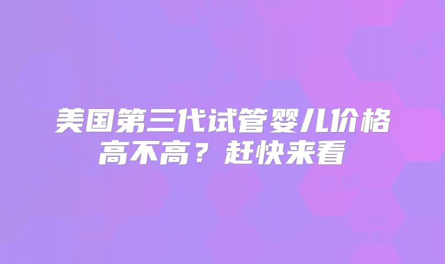 美国第三代试管婴儿价格高不高？赶快来看