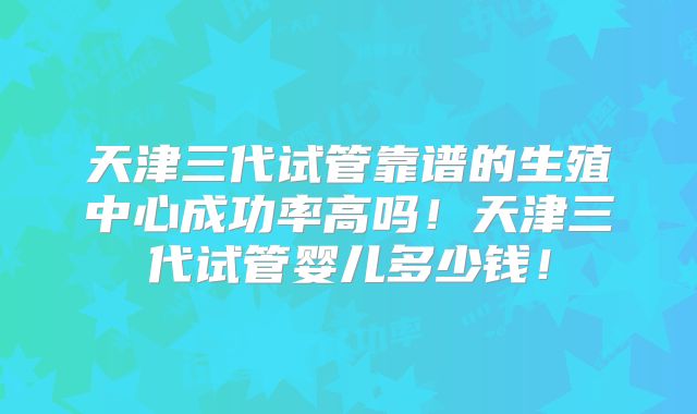 天津三代试管靠谱的生殖中心成功率高吗！天津三代试管婴儿多少钱！