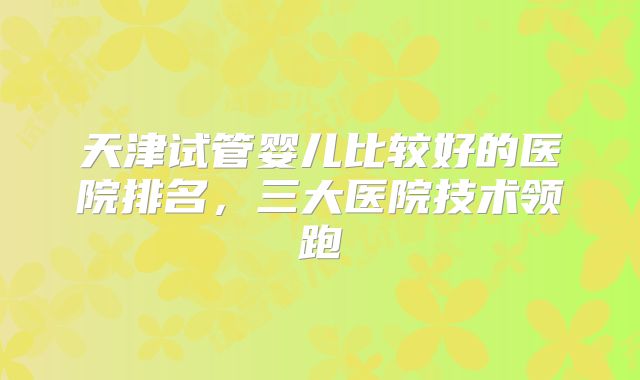 天津试管婴儿比较好的医院排名，三大医院技术领跑