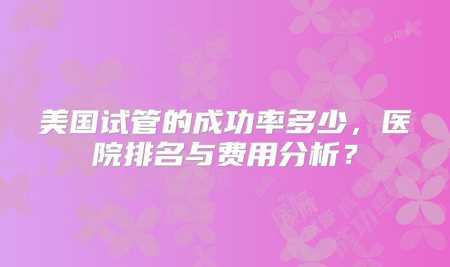 美国试管的成功率多少，医院排名与费用分析？