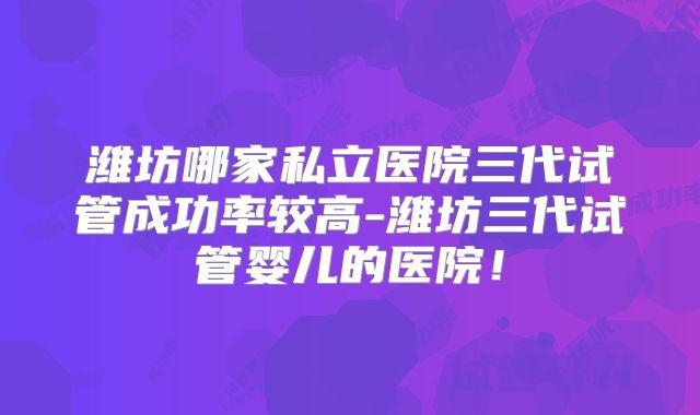 潍坊哪家私立医院三代试管成功率较高-潍坊三代试管婴儿的医院！